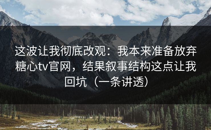 这波让我彻底改观：我本来准备放弃糖心tv官网，结果叙事结构这点让我回坑（一条讲透）