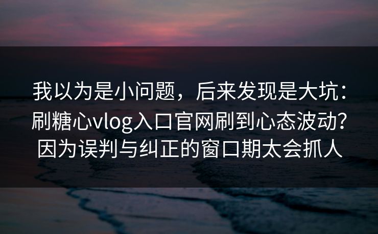 我以为是小问题，后来发现是大坑：刷糖心vlog入口官网刷到心态波动？因为误判与纠正的窗口期太会抓人