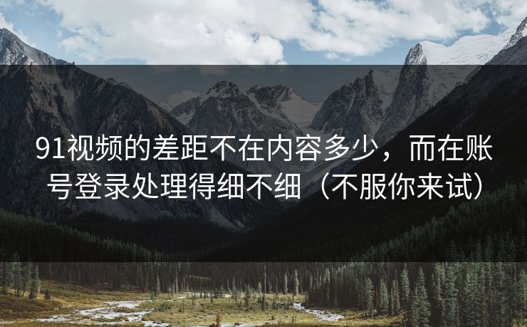 91视频的差距不在内容多少，而在账号登录处理得细不细（不服你来试）