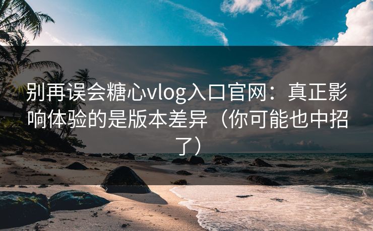 别再误会糖心vlog入口官网：真正影响体验的是版本差异（你可能也中招了）