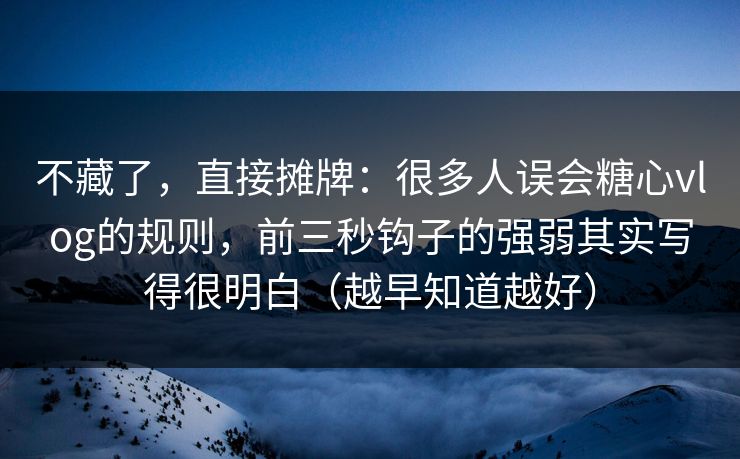 不藏了，直接摊牌：很多人误会糖心vlog的规则，前三秒钩子的强弱其实写得很明白（越早知道越好）