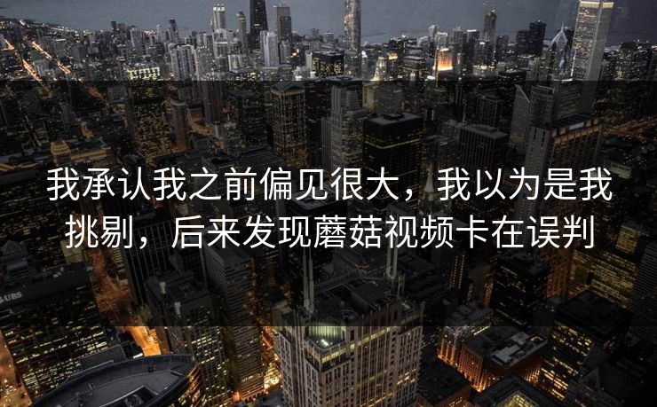 我承认我之前偏见很大，我以为是我挑剔，后来发现蘑菇视频卡在误判