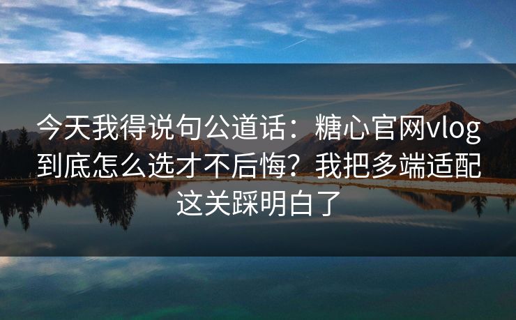 今天我得说句公道话：糖心官网vlog到底怎么选才不后悔？我把多端适配这关踩明白了