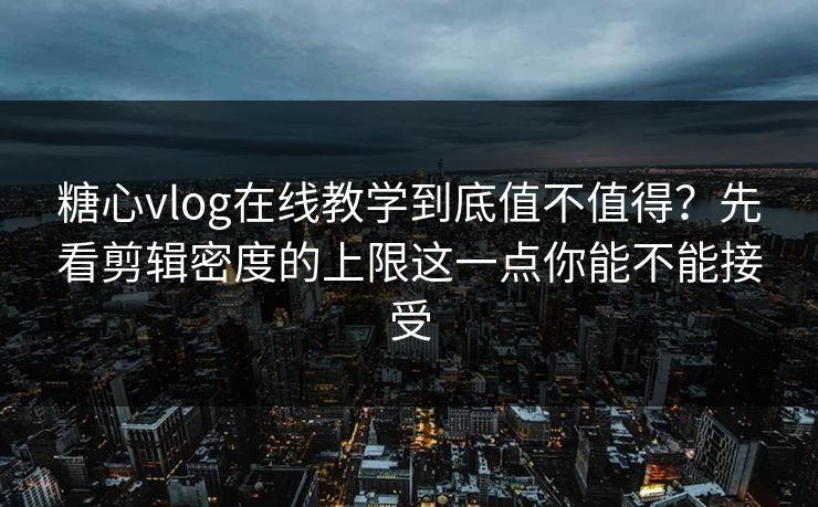 糖心vlog在线教学到底值不值得？先看剪辑密度的上限这一点你能不能接受