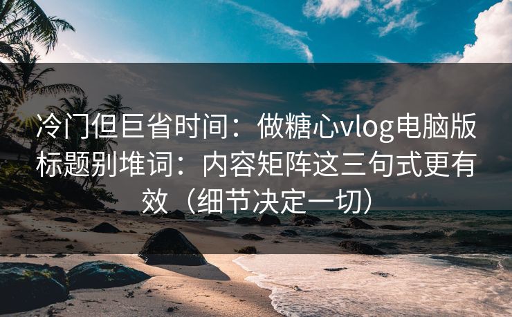 冷门但巨省时间：做糖心vlog电脑版标题别堆词：内容矩阵这三句式更有效（细节决定一切）