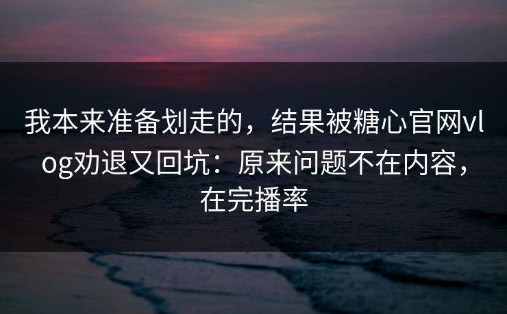 我本来准备划走的，结果被糖心官网vlog劝退又回坑：原来问题不在内容，在完播率