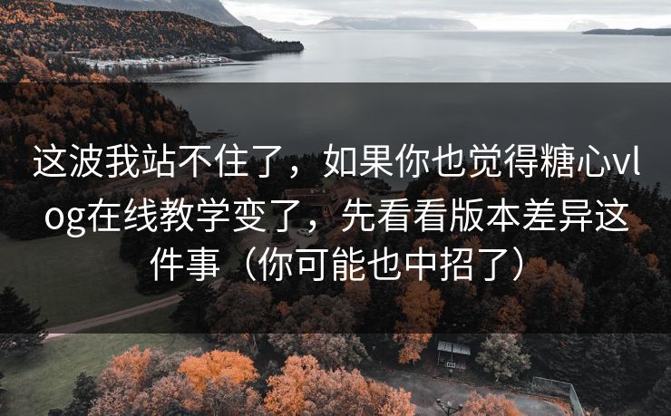 这波我站不住了，如果你也觉得糖心vlog在线教学变了，先看看版本差异这件事（你可能也中招了）