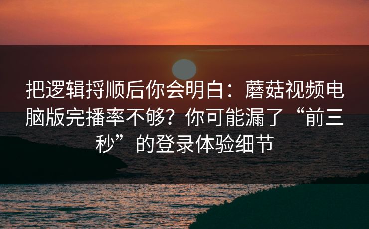 把逻辑捋顺后你会明白：蘑菇视频电脑版完播率不够？你可能漏了“前三秒”的登录体验细节