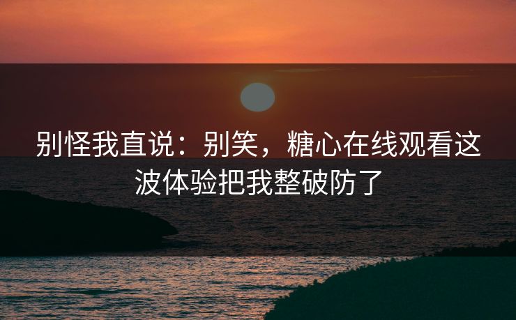 别怪我直说：别笑，糖心在线观看这波体验把我整破防了