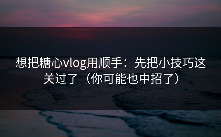 想把糖心vlog用顺手：先把小技巧这关过了（你可能也中招了）