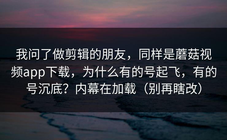 我问了做剪辑的朋友，同样是蘑菇视频app下载，为什么有的号起飞，有的号沉底？内幕在加载（别再瞎改）