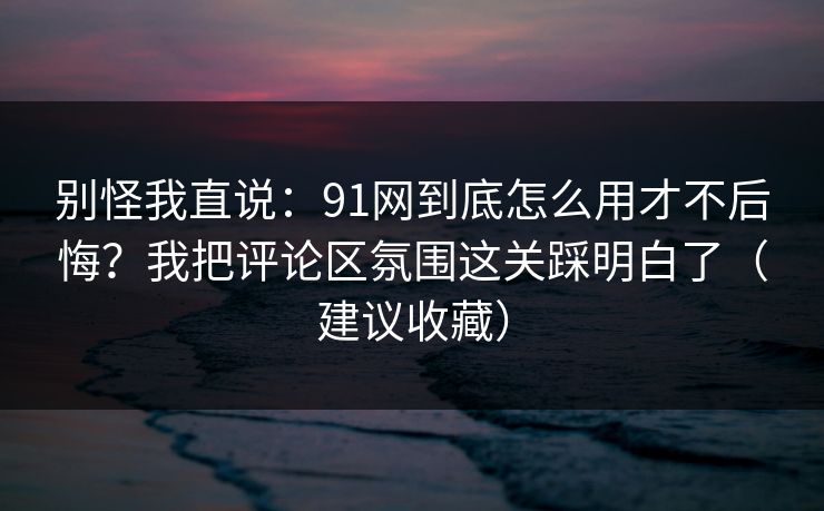 别怪我直说：91网到底怎么用才不后悔？我把评论区氛围这关踩明白了（建议收藏）