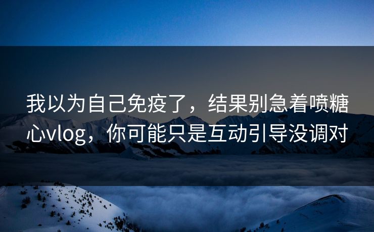 我以为自己免疫了，结果别急着喷糖心vlog，你可能只是互动引导没调对