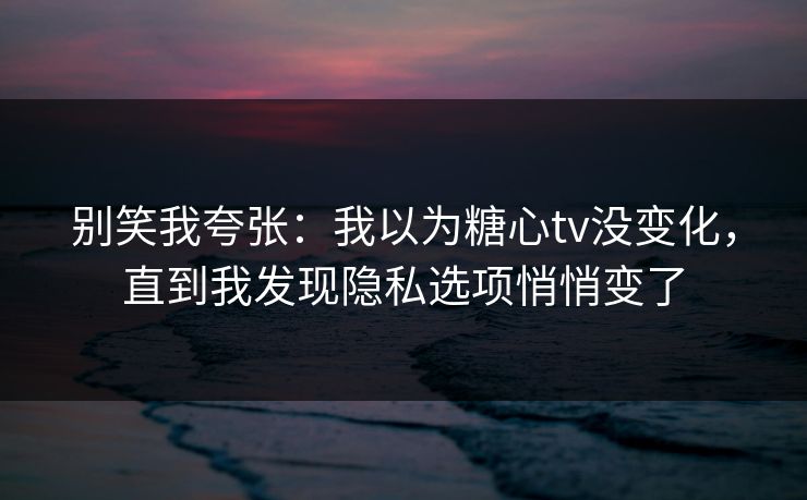 别笑我夸张：我以为糖心tv没变化，直到我发现隐私选项悄悄变了