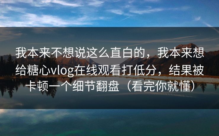 我本来不想说这么直白的，我本来想给糖心vlog在线观看打低分，结果被卡顿一个细节翻盘（看完你就懂）