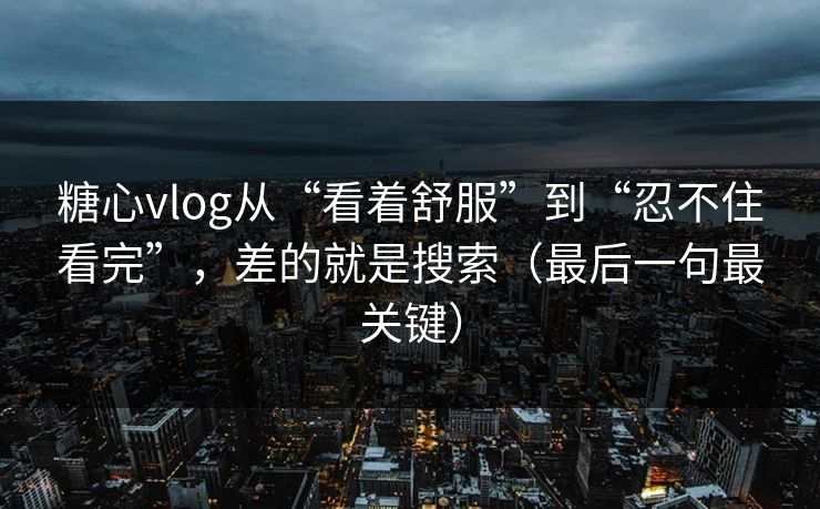 糖心vlog从“看着舒服”到“忍不住看完”，差的就是搜索（最后一句最关键）