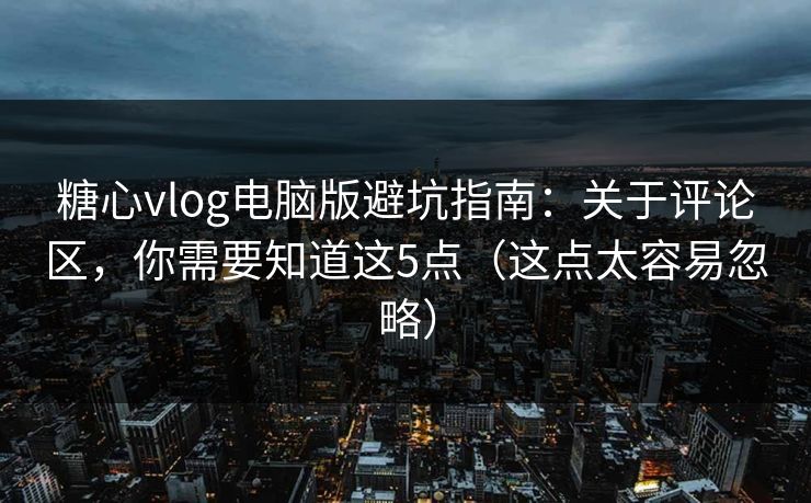 糖心vlog电脑版避坑指南：关于评论区，你需要知道这5点（这点太容易忽略）