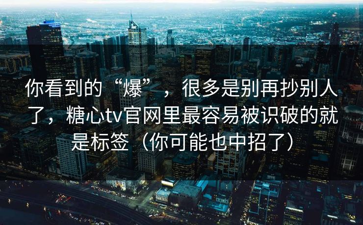 你看到的“爆”，很多是别再抄别人了，糖心tv官网里最容易被识破的就是标签（你可能也中招了）