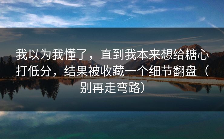 我以为我懂了，直到我本来想给糖心打低分，结果被收藏一个细节翻盘（别再走弯路）