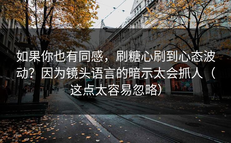 如果你也有同感，刷糖心刷到心态波动？因为镜头语言的暗示太会抓人（这点太容易忽略）