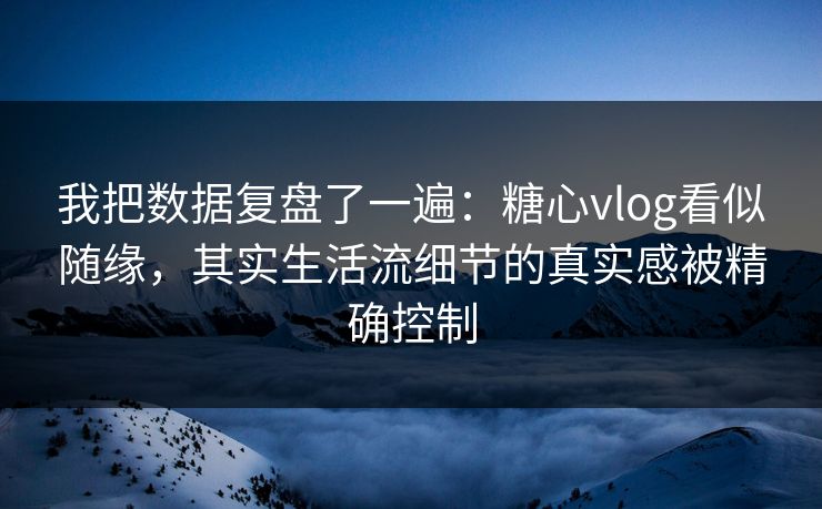 我把数据复盘了一遍：糖心vlog看似随缘，其实生活流细节的真实感被精确控制