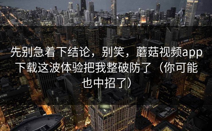 先别急着下结论，别笑，蘑菇视频app下载这波体验把我整破防了（你可能也中招了）