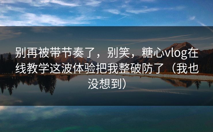 别再被带节奏了，别笑，糖心vlog在线教学这波体验把我整破防了（我也没想到）