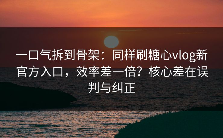 一口气拆到骨架：同样刷糖心vlog新官方入口，效率差一倍？核心差在误判与纠正