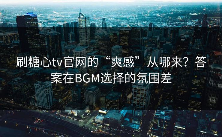 刷糖心tv官网的“爽感”从哪来？答案在BGM选择的氛围差