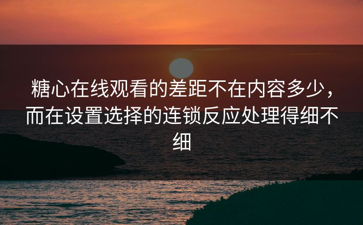 糖心在线观看的差距不在内容多少，而在设置选择的连锁反应处理得细不细