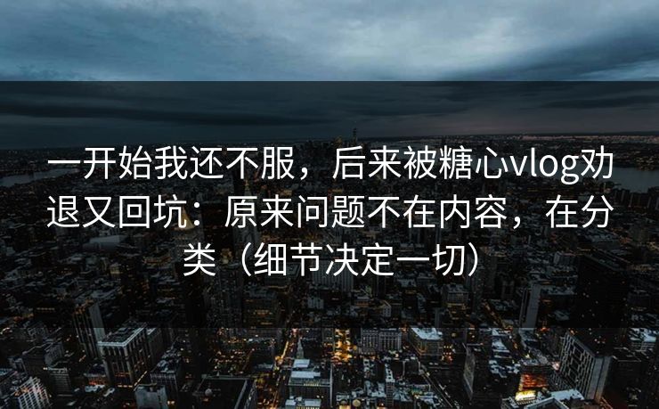 一开始我还不服，后来被糖心vlog劝退又回坑：原来问题不在内容，在分类（细节决定一切）