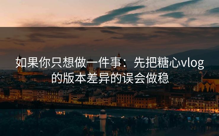如果你只想做一件事：先把糖心vlog的版本差异的误会做稳