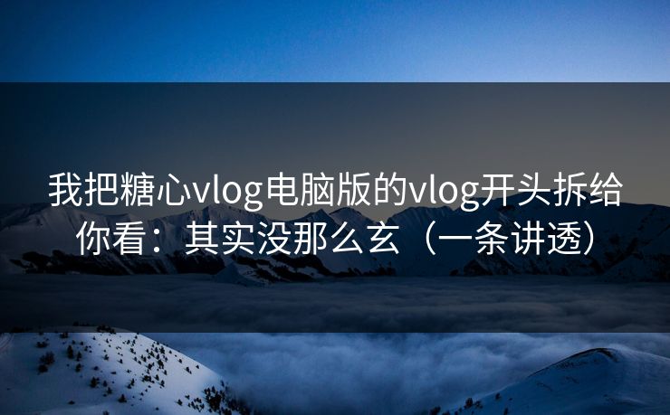 我把糖心vlog电脑版的vlog开头拆给你看：其实没那么玄（一条讲透）