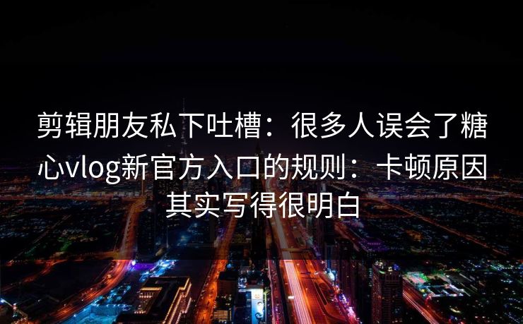 剪辑朋友私下吐槽：很多人误会了糖心vlog新官方入口的规则：卡顿原因其实写得很明白