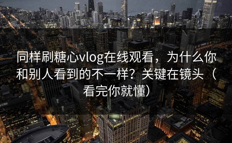 同样刷糖心vlog在线观看,为什么你和别人看到的不一样?关键在镜头(看完你就懂) 同样刷糖心vlog在线观看,为什么你和别人看到的不一样?关键在镜头(看完你就懂)