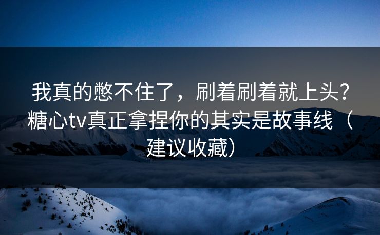 我真的憋不住了，刷着刷着就上头？糖心tv真正拿捏你的其实是故事线（建议收藏）