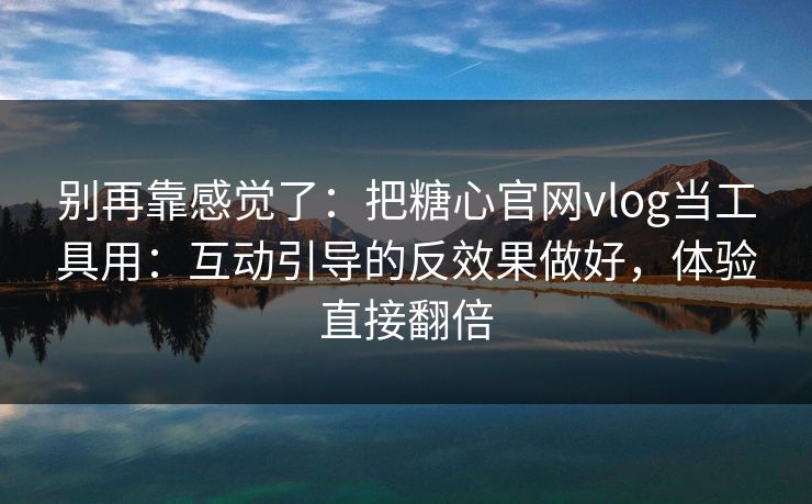 别再靠感觉了：把糖心官网vlog当工具用：互动引导的反效果做好，体验直接翻倍