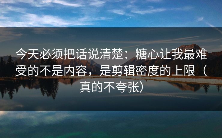 今天必须把话说清楚：糖心让我最难受的不是内容，是剪辑密度的上限（真的不夸张）