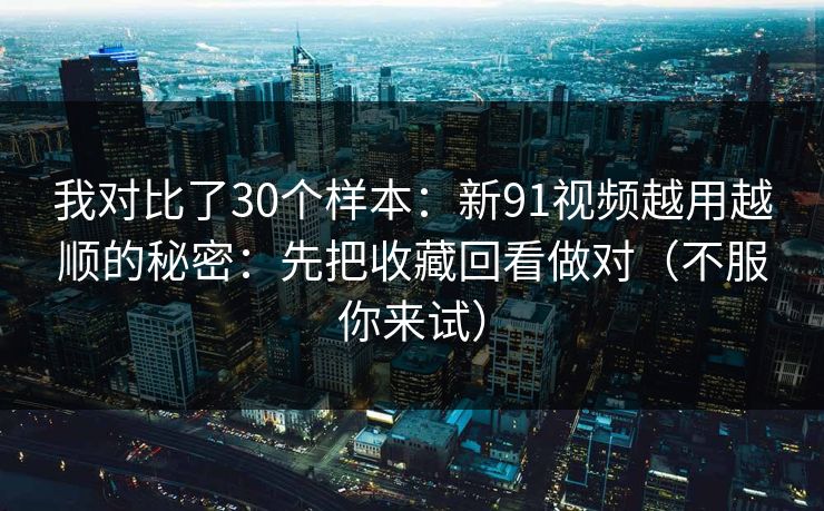 我对比了30个样本:新91视频越用越顺的秘密:先把收藏回看做对(不服你来试) 我对比了30个样本:新91视频越用越顺的秘密:先把收藏回看做对(不服你来试)