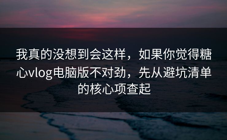 我真的没想到会这样，如果你觉得糖心vlog电脑版不对劲，先从避坑清单的核心项查起