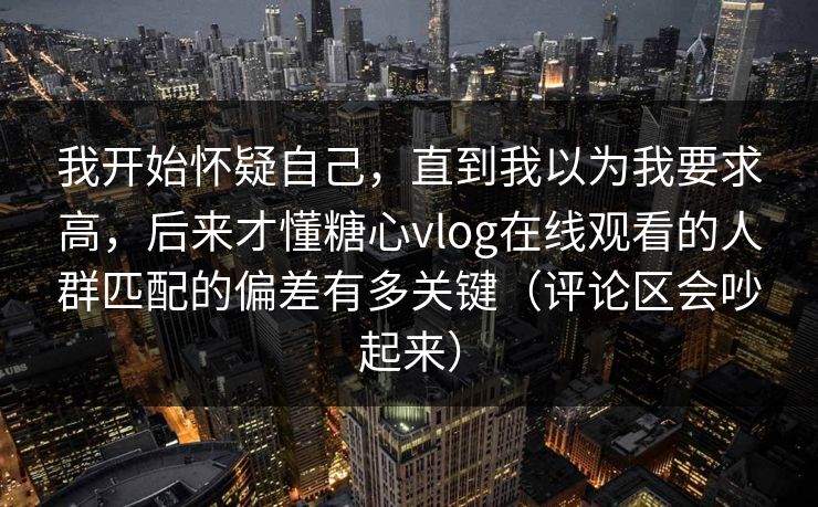 我开始怀疑自己，直到我以为我要求高，后来才懂糖心vlog在线观看的人群匹配的偏差有多关键（评论区会吵起来）