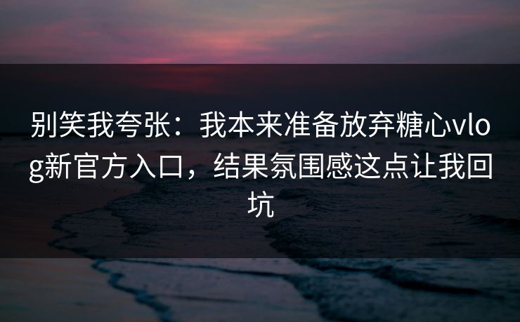 别笑我夸张：我本来准备放弃糖心vlog新官方入口，结果氛围感这点让我回坑