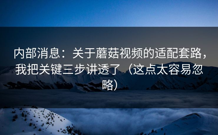 内部消息：关于蘑菇视频的适配套路，我把关键三步讲透了（这点太容易忽略）