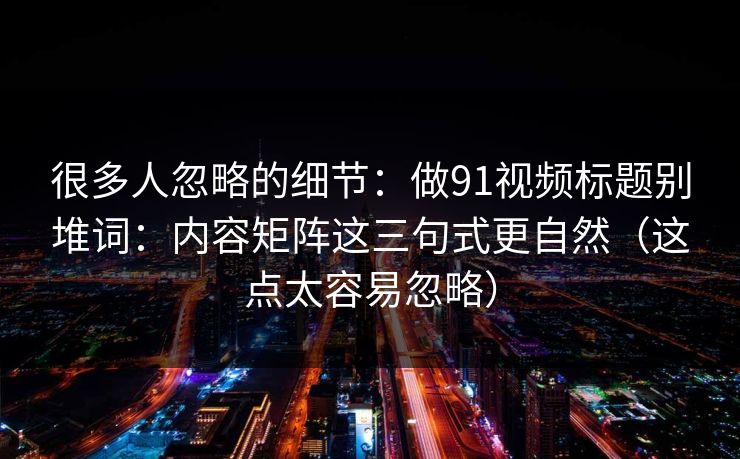 很多人忽略的细节：做91视频标题别堆词：内容矩阵这三句式更自然（这点太容易忽略）