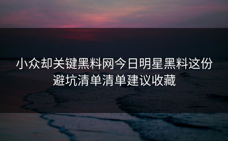 小众却关键黑料网今日明星黑料这份避坑清单清单建议收藏